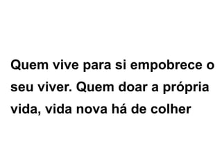 Quem vive para si empobrece o
seu viver. Quem doar a própria
vida, vida nova há de colher
 