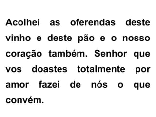 Acolhei as oferendas deste
vinho e deste pão e o nosso
coração também. Senhor que
vos doastes totalmente por
amor fazei de nós o que
convém.
 