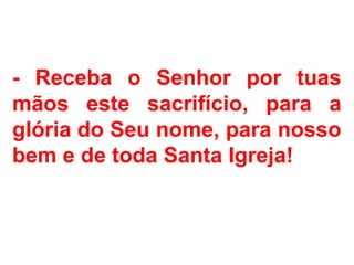 - Receba o Senhor por tuas
mãos este sacrifício, para a
glória do Seu nome, para nosso
bem e de toda Santa Igreja!
 