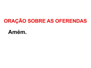 ORAÇÃO SOBRE AS OFERENDAS
- Amém.
 