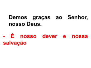 - Demos graças ao Senhor,
nosso Deus.
- É nosso dever e nossa
salvação
 