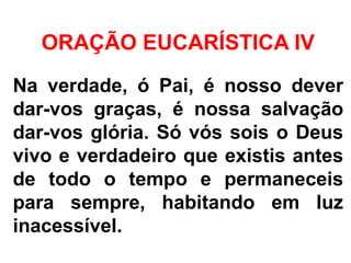 ORAÇÃO EUCARÍSTICA IV
Na verdade, ó Pai, é nosso dever
dar-vos graças, é nossa salvação
dar-vos glória. Só vós sois o Deus
vivo e verdadeiro que existis antes
de todo o tempo e permaneceis
para sempre, habitando em luz
inacessível.
 