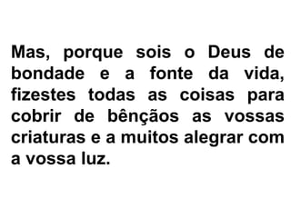 Mas, porque sois o Deus de
bondade e a fonte da vida,
fizestes todas as coisas para
cobrir de bênçãos as vossas
criaturas e a muitos alegrar com
a vossa luz.
 