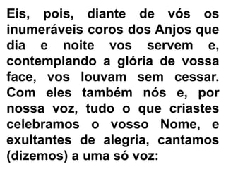 Eis, pois, diante de vós os
inumeráveis coros dos Anjos que
dia e noite vos servem e,
contemplando a glória de vossa
face, vos louvam sem cessar.
Com eles também nós e, por
nossa voz, tudo o que criastes
celebramos o vosso Nome, e
exultantes de alegria, cantamos
(dizemos) a uma só voz:
 
