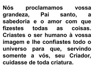 Nós proclamamos vossa
grandeza, Pai santo, a
sabedoria e o amor com que
fizestes todas as coisas.
Criastes o ser humano à vossa
imagem e lhe confiastes todo o
universo para que, servindo
somente a vós, seu Criador,
cuidasse de toda criatura.
 