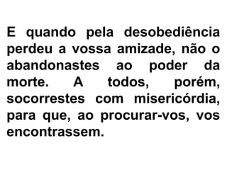 E quando pela desobediência
perdeu a vossa amizade, não o
abandonastes ao poder da
morte. A todos, porém,
socorrestes com misericórdia,
para que, ao procurar-vos, vos
encontrassem.
 