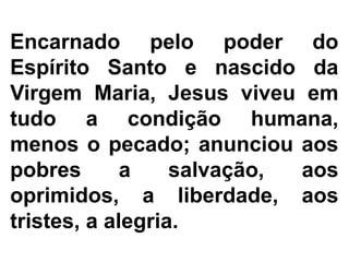 Encarnado pelo poder do
Espírito Santo e nascido da
Virgem Maria, Jesus viveu em
tudo a condição humana,
menos o pecado; anunciou aos
pobres a salvação, aos
oprimidos, a liberdade, aos
tristes, a alegria.
 