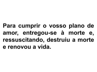 Para cumprir o vosso plano de
amor, entregou-se à morte e,
ressuscitando, destruiu a morte
e renovou a vida.
 