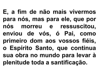 E, a fim de não mais vivermos
para nós, mas para ele, que por
nós morreu e ressuscitou,
enviou de vós, ó Pai, como
primeiro dom aos vossos fiéis,
o Espírito Santo, que continua
sua obra no mundo para levar à
plenitude toda a santificação.
 