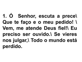 1. Ó Senhor, escuta a prece
Que te faço e o meu pedido! 
Vem, me atende Deus fiel! Eu
preciso ser ouvido. Se vieres
nos julgar, Todo o mundo está
perdido.
 