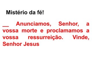- Mistério da fé!
__ Anunciamos, Senhor, a
vossa morte e proclamamos a
vossa ressurreição. Vinde,
Senhor Jesus
 