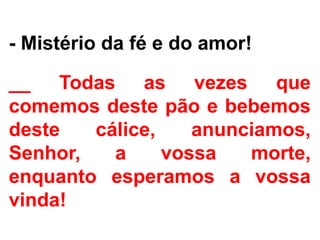 - Mistério da fé e do amor!
__ Todas as vezes que
comemos deste pão e bebemos
deste cálice, anunciamos,
Senhor, a vossa morte,
enquanto esperamos a vossa
vinda!
 
