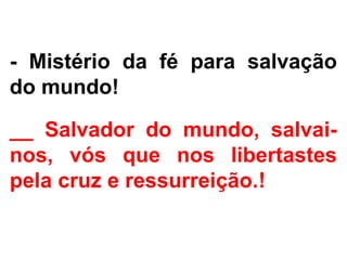 - Mistério da fé para salvação
do mundo!
__ Salvador do mundo, salvai-
nos, vós que nos libertastes
pela cruz e ressurreição.!
 