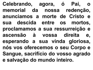 Celebrando, agora, ó Pai, o
memorial da nossa redenção,
anunciamos a morte de Cristo e
sua descida entre os mortos,
proclamamos a sua ressurreição e
ascensão à vossa direita e,
esperando a sua vinda gloriosa,
nós vos oferecemos o seu Corpo e
Sangue, sacrifício do vosso agrado
e salvação do mundo inteiro.
 