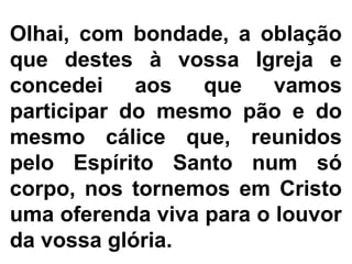 Olhai, com bondade, a oblação
que destes à vossa Igreja e
concedei aos que vamos
participar do mesmo pão e do
mesmo cálice que, reunidos
pelo Espírito Santo num só
corpo, nos tornemos em Cristo
uma oferenda viva para o louvor
da vossa glória.
 