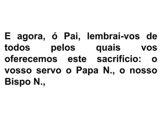 E agora, ó Pai, lembrai-vos de
todos pelos quais vos
oferecemos este sacrifício: o
vosso servo o Papa N., o nosso
Bispo N.,
 