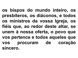 os bispos do mundo inteiro, os
presbíteros, os diáconos, e todos
os ministros da vossa Igreja, os
fiéis que, ao redor deste altar, se
unem à nossa oferta, o povo que
vos pertence e todos aqueles que
vos procuram de coração
sincero.
 