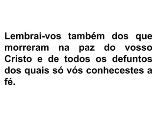 Lembrai-vos também dos que
morreram na paz do vosso
Cristo e de todos os defuntos
dos quais só vós conhecestes a
fé.
 