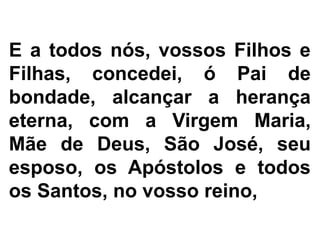 E a todos nós, vossos Filhos e
Filhas, concedei, ó Pai de
bondade, alcançar a herança
eterna, com a Virgem Maria,
Mãe de Deus, São José, seu
esposo, os Apóstolos e todos
os Santos, no vosso reino,
 