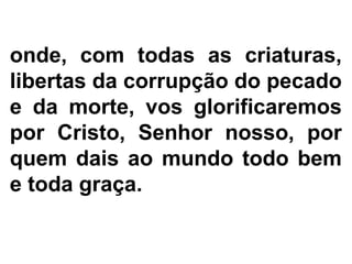 onde, com todas as criaturas,
libertas da corrupção do pecado
e da morte, vos glorificaremos
por Cristo, Senhor nosso, por
quem dais ao mundo todo bem
e toda graça.
 