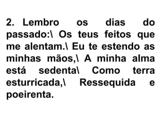 2. Lembro os dias do
passado: Os teus feitos que
me alentam. Eu te estendo as
minhas mãos, A minha alma
está sedenta Como terra
esturricada, Ressequida e
poeirenta.
 