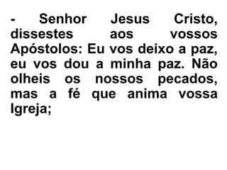 - Senhor Jesus Cristo,
dissestes aos vossos
Apóstolos: Eu vos deixo a paz,
eu vos dou a minha paz. Não
olheis os nossos pecados,
mas a fé que anima vossa
Igreja;
 