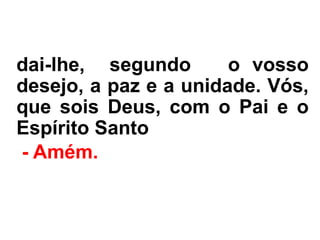 dai-lhe, segundo o vosso
desejo, a paz e a unidade. Vós,
que sois Deus, com o Pai e o
Espírito Santo.
- Amém.
 