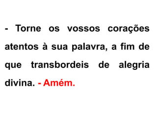 - Torne os vossos corações
atentos à sua palavra, a fim de
que transbordeis de alegria
divina. - Amém.
 