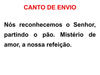 CANTO DE ENVIO
Nós reconhecemos o Senhor,
partindo o pão. Mistério de
amor, a nossa refeição.
 