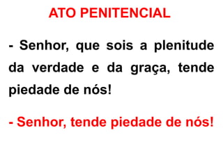 - Senhor, que sois a plenitude
da verdade e da graça, tende
piedade de nós!
- Senhor, tende piedade de nós!
ATO PENITENCIAL
 