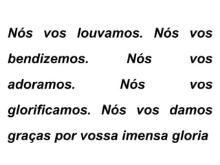 Nós vos louvamos. Nós vos
bendizemos. Nós vos
adoramos. Nós vos
glorificamos. Nós vos damos
graças por vossa imensa gloria.
 