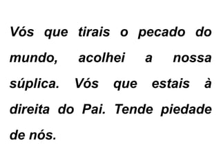 Vós que tirais o pecado do
mundo, acolhei a nossa
súplica. Vós que estais à
direita do Pai. Tende piedade
de nós.
 