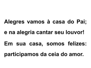 Alegres vamos à casa do Pai;
e na alegria cantar seu louvor!
Em sua casa, somos felizes:
participamos da ceia do amor.
CANTO DE ENTRADA
 