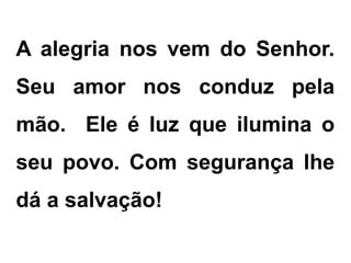 A alegria nos vem do Senhor.
Seu amor nos conduz pela
mão. Ele é luz que ilumina o
seu povo. Com segurança lhe
dá a salvação!
 
