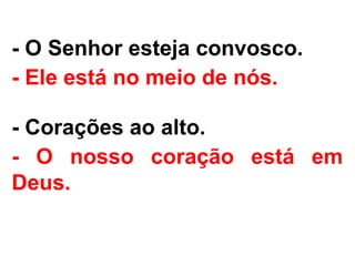 - O Senhor esteja convosco.
- Ele está no meio de nós.
- Corações ao alto.
- O nosso coração está em
Deus.
 
