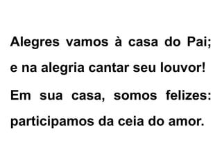 Alegres vamos à casa do Pai;
e na alegria cantar seu louvor!
Em sua casa, somos felizes:
participamos da ceia do amor.
 