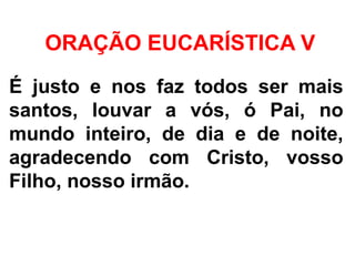 ORAÇÃO EUCARÍSTICA V
É justo e nos faz todos ser mais
santos, louvar a vós, ó Pai, no
mundo inteiro, de dia e de noite,
agradecendo com Cristo, vosso
Filho, nosso irmão.
 