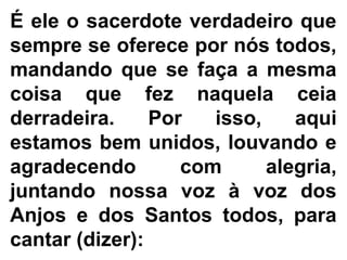 É ele o sacerdote verdadeiro que
sempre se oferece por nós todos,
mandando que se faça a mesma
coisa que fez naquela ceia
derradeira. Por isso, aqui
estamos bem unidos, louvando e
agradecendo com alegria,
juntando nossa voz à voz dos
Anjos e dos Santos todos, para
cantar (dizer):
 