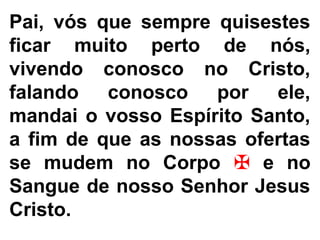 Pai, vós que sempre quisestes
ficar muito perto de nós,
vivendo conosco no Cristo,
falando conosco por ele,
mandai o vosso Espírito Santo,
a fim de que as nossas ofertas
se mudem no Corpo ✠ e no
Sangue de nosso Senhor Jesus
Cristo.
 