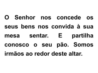 O Senhor nos concede os
seus bens nos convida à sua
mesa sentar. E partilha
conosco o seu pão. Somos
irmãos ao redor deste altar.
 