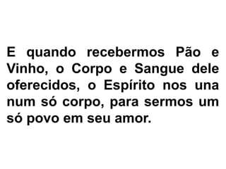 E quando recebermos Pão e
Vinho, o Corpo e Sangue dele
oferecidos, o Espírito nos una
num só corpo, para sermos um
só povo em seu amor.
 