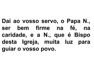 Dai ao vosso servo, o Papa N.,
ser bem firme na fé, na
caridade, e a N., que é Bispo
desta Igreja, muita luz para
guiar o vosso povo.
 