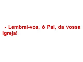 - Lembrai-vos, ó Pai, da vossa
Igreja!
 