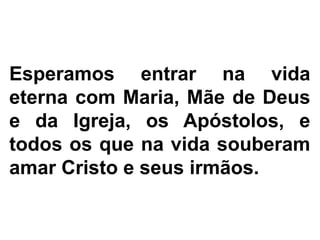 Esperamos entrar na vida
eterna com Maria, Mãe de Deus
e da Igreja, os Apóstolos, e
todos os que na vida souberam
amar Cristo e seus irmãos.
 