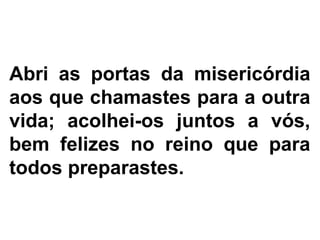 Abri as portas da misericórdia
aos que chamastes para a outra
vida; acolhei-os juntos a vós,
bem felizes no reino que para
todos preparastes.
 