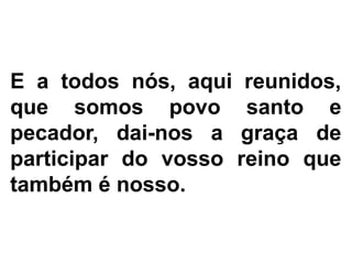 E a todos nós, aqui reunidos,
que somos povo santo e
pecador, dai-nos a graça de
participar do vosso reino que
também é nosso.
 