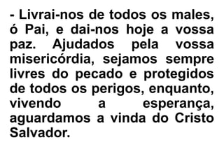 - Livrai-nos de todos os males,
ó Pai, e dai-nos hoje a vossa
paz. Ajudados pela vossa
misericórdia, sejamos sempre
livres do pecado e protegidos
de todos os perigos, enquanto,
vivendo a esperança,
aguardamos a vinda do Cristo
Salvador.
 