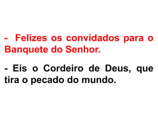 - Felizes os convidados para o
Banquete do Senhor.
- Eis o Cordeiro de Deus, que
tira o pecado do mundo.
 