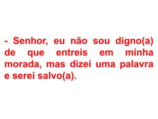 - Senhor, eu não sou digno(a)
de que entreis em minha
morada, mas dizei uma palavra
e serei salvo(a).
 