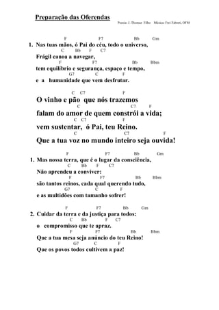 Preparação das Oferendas
                                                               Poesia: J. Thomaz Filho Música: Frei Fabreti, OFM



                 F                              F7                        Bb             Gm
1. Nas tuas mãos, ó Pai do céu, todo o universo,
             C               Bb        F         C7
  Frágil canoa a navegar,
            F                              F7                            Bb          Bbm
  tem equilíbrio e segurança, espaço e tempo,
                     G7                     C                       F
  e a humanidade que vem desfrutar.

                         C    C7                                    F
   O vinho e pão que nós trazemos
                             C                                           C7          F
   falam do amor de quem constrói a vida;
                         C C7                                       F
   vem sustentar, ó Pai, teu Reino.
                         C                                          C7                         F
   Que a tua voz no mundo inteiro seja ouvida!
                 F                                    F7                  Bb              Gm
1. Mas nossa terra, que é o lugar da consciência,
                     C            Bb        F             C7
   Não aprendeu a conviver:
                     F                           F7                        Bb            Bbm
   são tantos reinos, cada qual querendo tudo,
                 G7                         C                   F
   e as multidões com tamanho sofrer!

                 F                          F7                      Bb          Gm
2. Cuidar da terra e da justiça para todos:
                     C            Bb                  F        C7
   o compromisso que te apraz.
                     F                      F7                           Bb          Bbm
   Que a tua mesa seja anúncio do teu Reino!
                         G7                C                   F
   Que os povos todos cultivem a paz!
 